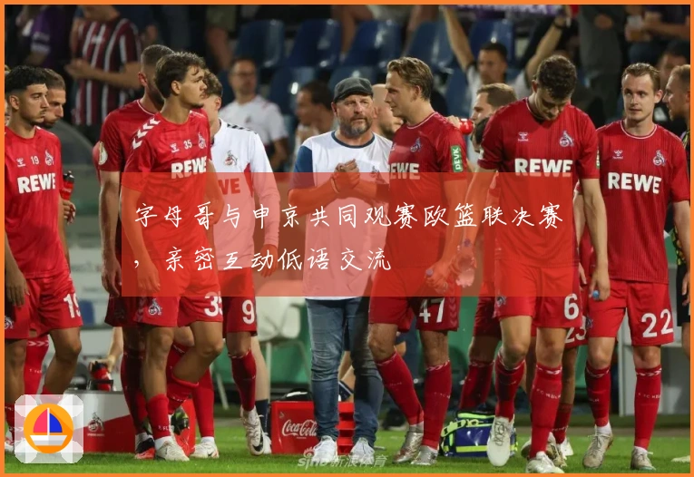 字母哥与申京共同观赛欧篮联决赛，亲密互动低语交流