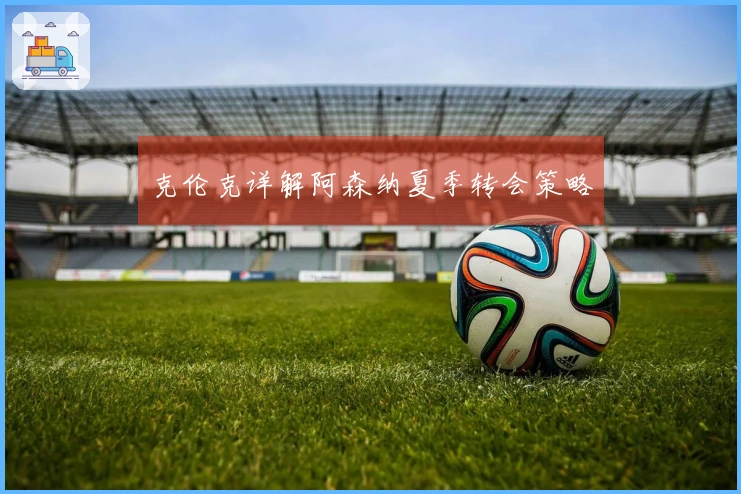 克伦克详解阿森纳夏季转会策略