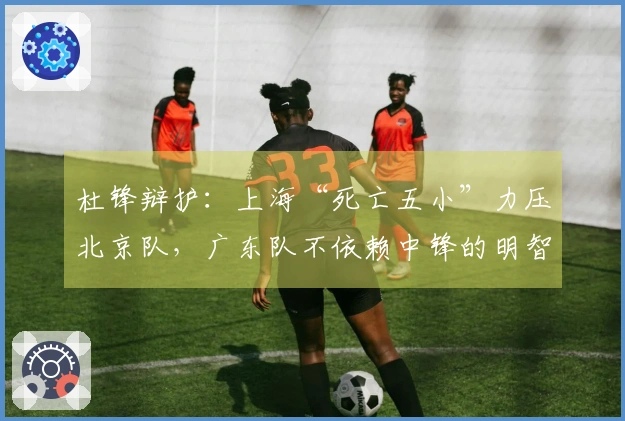 杜锋辩护：上海“死亡五小”力压北京队，广东队不依赖中锋的明智之举